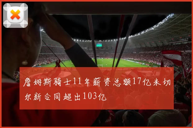 詹姆斯骑士11年薪资总额17亿米切尔新合同超出103亿