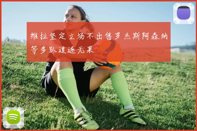 维拉坚定立场不出售罗杰斯阿森纳等多队追逐无果