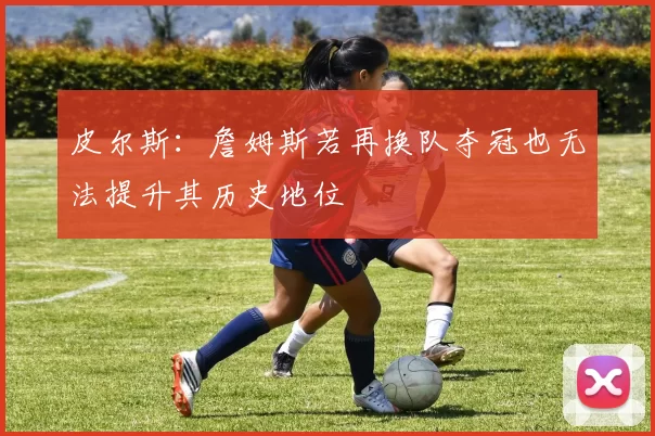 皮尔斯：詹姆斯若再换队夺冠也无法提升其历史地位